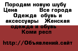 Породам новую шубу › Цена ­ 3 000 - Все города Одежда, обувь и аксессуары » Женская одежда и обувь   . Коми респ.